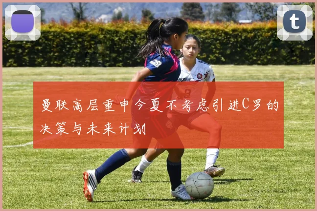 曼联高层重申今夏不考虑引进C罗的决策与未来计划