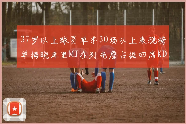 37岁以上球员单季30场以上表现榜单揭晓库里MJ在列老詹占据四席KD今年能否登顶