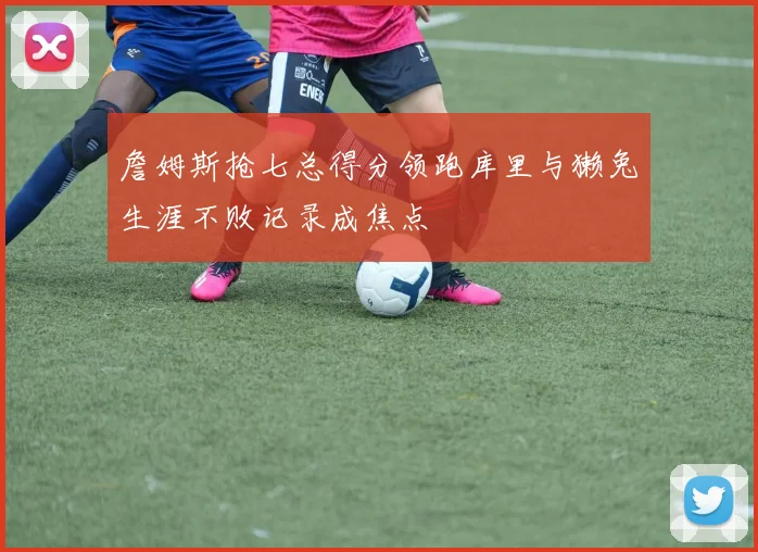 詹姆斯抢七总得分领跑库里与獭兔生涯不败记录成焦点
