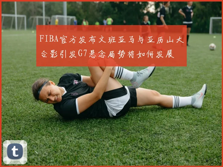 FIBA官方发布文班亚马与亚历山大合影引发G7悬念局势将如何发展