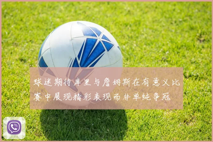 球迷期待库里与詹姆斯在有意义比赛中展现精彩表现而非单纯争冠