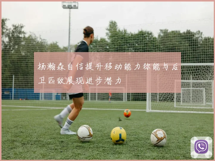 杨瀚森自信提升移动能力称能与后卫匹敌展现进步潜力