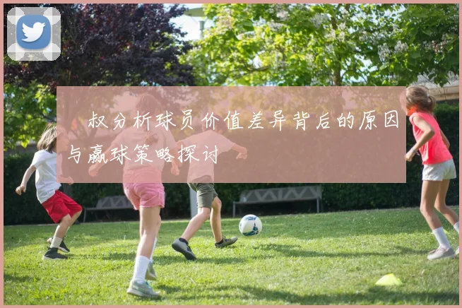 囧叔分析球员价值差异背后的原因与赢球策略探讨