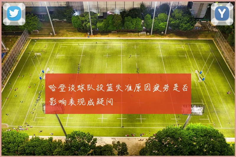 哈登谈球队投篮失准原因疲劳是否影响表现成疑问