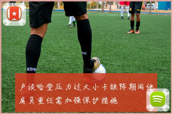 卢谈哈登压力过大小卡缺阵期间他肩负重任需加强保护措施