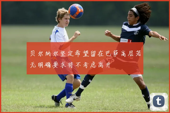 贝尔纳尔坚定希望留在巴萨高层若无明确要求将不考虑离开