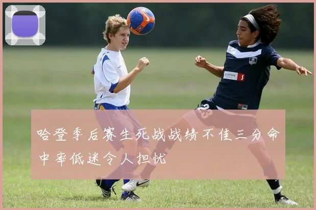 哈登季后赛生死战战绩不佳三分命中率低迷令人担忧