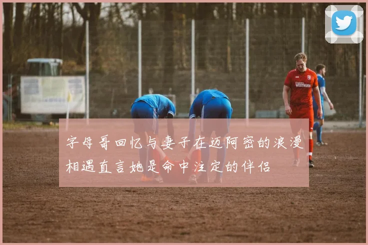 字母哥回忆与妻子在迈阿密的浪漫相遇直言她是命中注定的伴侣