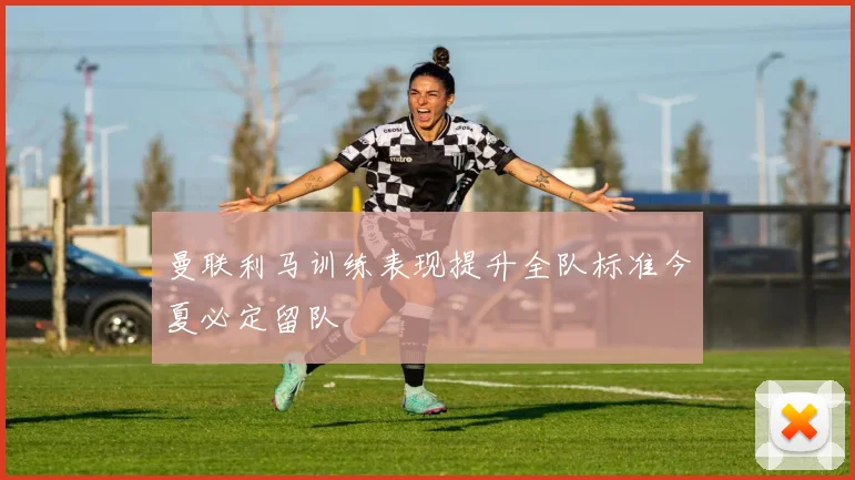 曼联利马训练表现提升全队标准今夏必定留队