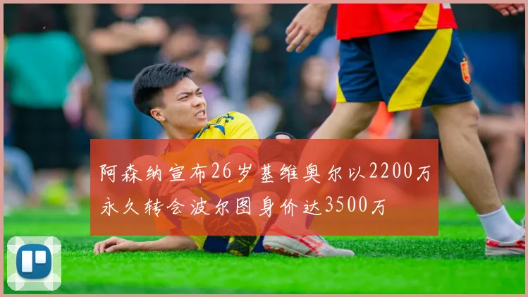 阿森纳宣布26岁基维奥尔以2200万永久转会波尔图身价达3500万