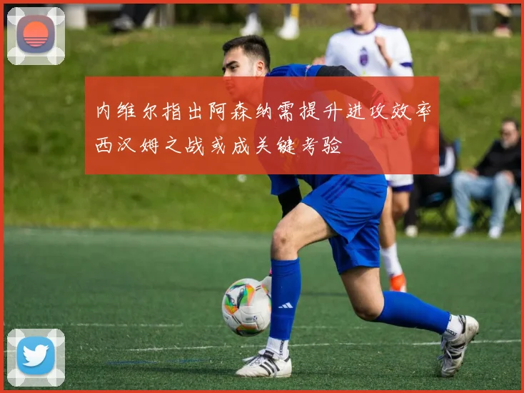 内维尔指出阿森纳需提升进攻效率西汉姆之战或成关键考验